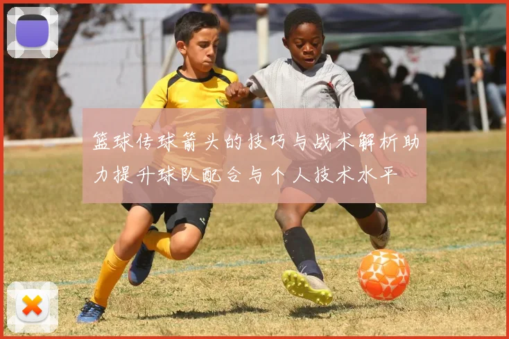 篮球传球箭头的技巧与战术解析助力提升球队配合与个人技术水平