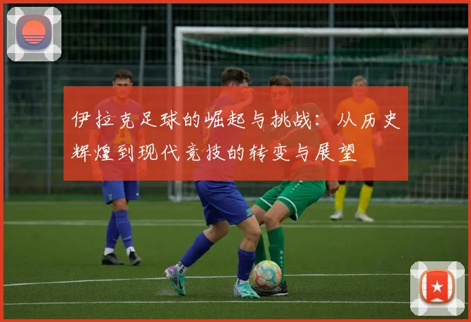 伊拉克足球的崛起与挑战：从历史辉煌到现代竞技的转变与展望