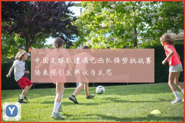 中国足球队遭遇巴西队强势挑战赛场表现引发热议与反思
