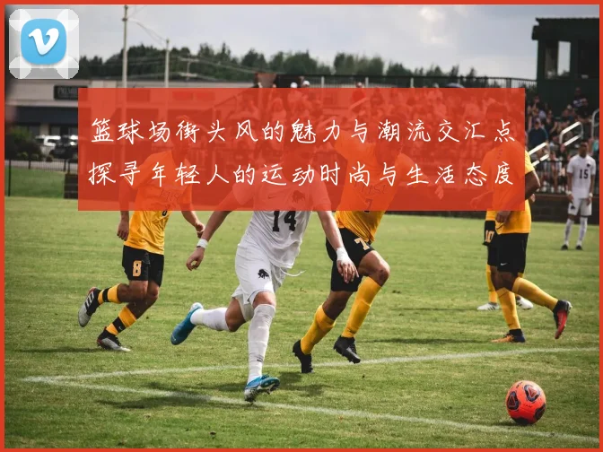 篮球场街头风的魅力与潮流交汇点探寻年轻人的运动时尚与生活态度