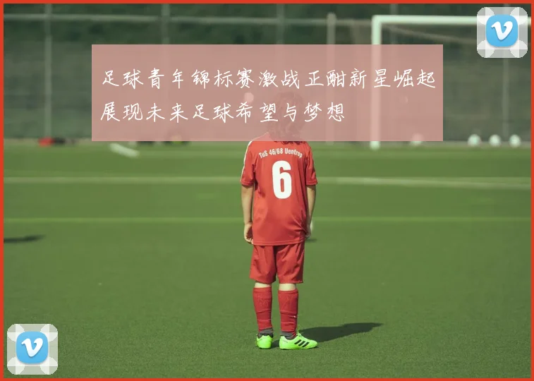 足球青年锦标赛激战正酣新星崛起展现未来足球希望与梦想