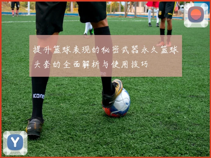 提升篮球表现的秘密武器永久篮球头套的全面解析与使用技巧