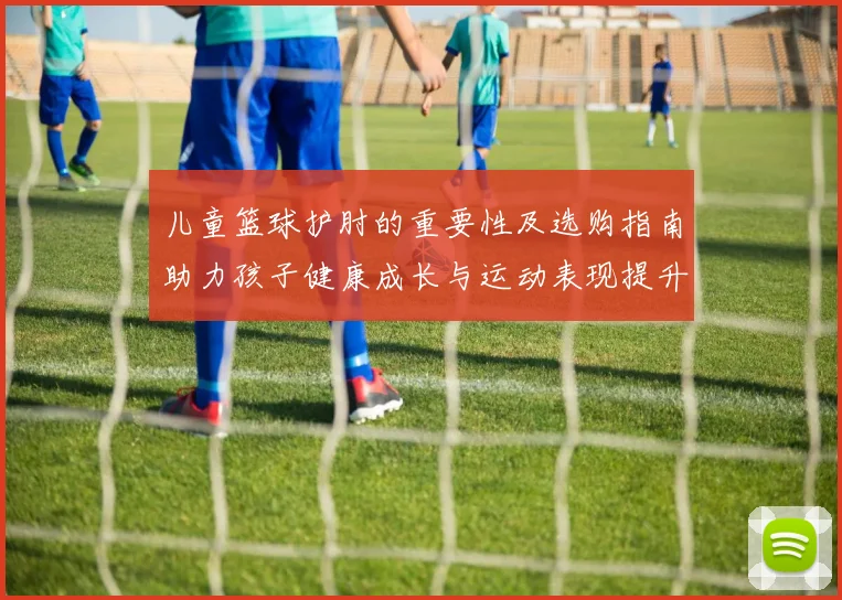 儿童篮球护肘的重要性及选购指南助力孩子健康成长与运动表现提升