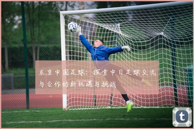 东京中国足球：探索中日足球交流与合作的新机遇与挑战